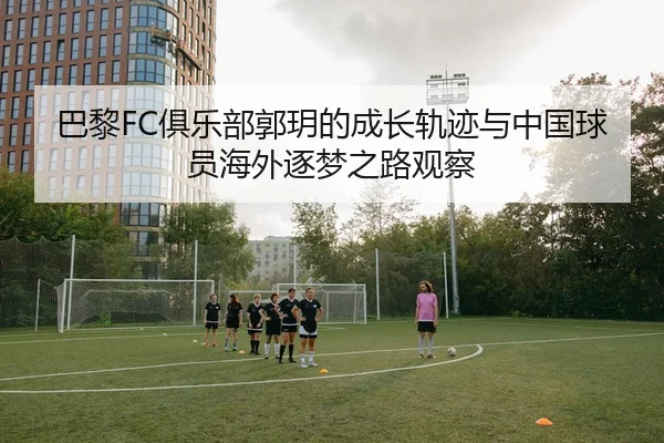 巴黎FC俱乐部郭玥的成长轨迹与中国球员海外逐梦之路观察