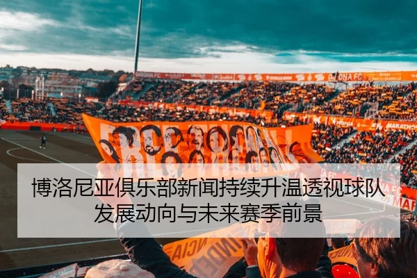 博洛尼亚俱乐部新闻持续升温透视球队发展动向与未来赛季前景