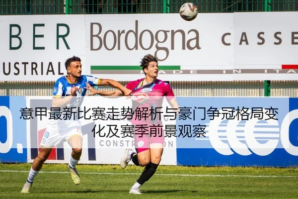 意甲最新比赛走势解析与豪门争冠格局变化及赛季前景观察