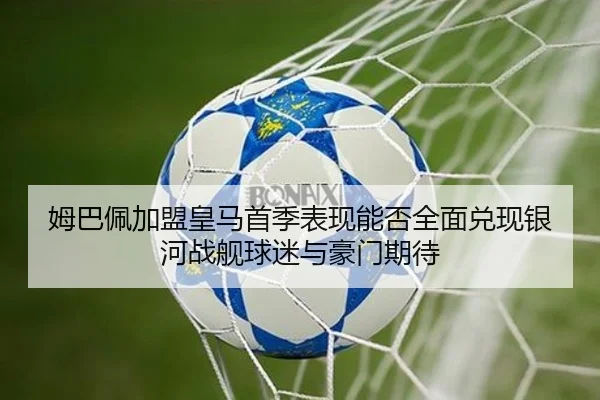姆巴佩加盟皇马首季表现能否全面兑现银河战舰球迷与豪门期待