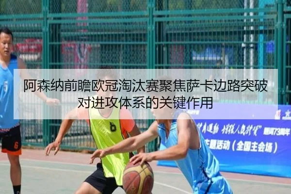 阿森纳前瞻欧冠淘汰赛聚焦萨卡边路突破对进攻体系的关键作用